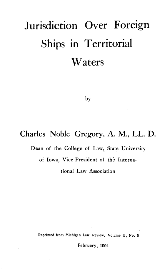 handle is hein.hoil/jfgstw0001 and id is 1 raw text is: 


Jurisdiction


Over


Foreign


       Ships in Territorial

                 Waters




                     by




Charles   Noble   Gregory,  A.  M., LL.  D.

   Dean of the College of Law, State University
      of Iowa, Vice-President of the Interna-
             tional Law Association


Reprinted from Michigan Law Review, Volume II, No. 5
             February, 1904


