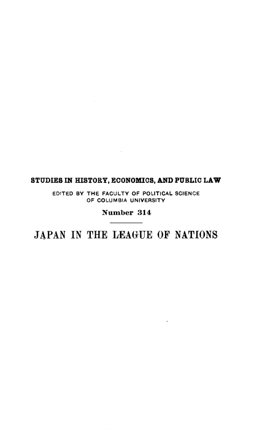 handle is hein.hoil/jlegntn0001 and id is 1 raw text is: STUDIES IN HISTORY, ECONOMICS, AND PUBLIC LAW
EDITED BY THE FACULTY OF POLITICAL SCIENCE
OF COLUMBIA UNIVERSITY
Number 314
JAPAN IN THE LEAGUE OF NATIONS


