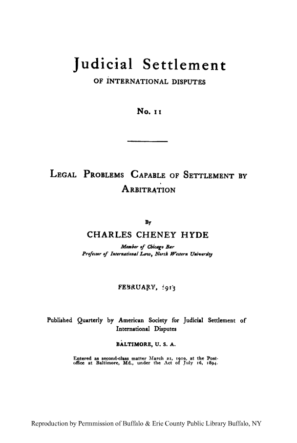 handle is hein.hoil/jusdpu0011 and id is 1 raw text is: Judicial Settlement
OF INTERNATIONAL DISPUTES
No. I I

LEGAL PROBLEMS CAPABLE OF SETTLEMENT BY
ARBITRATION
Dy
CHARLES CHENEY HYDE
Member of Cbicgo Bar
Professor of Internatioeal Low, North Western Umiverjay
FEWLUAI Y, 'g9C3
Published Quarterly by American Society for Judicial Settlement of
International Disputes
BALTIMORE, U. S. A.
Entered as second-class matter March 21, 191o, at the Post-
office at Baltimore, Md., under the Act of July r6, 1894.

Reproduction by Permnmission of Buffalo & Erie County Public Library Buffalo, NY


