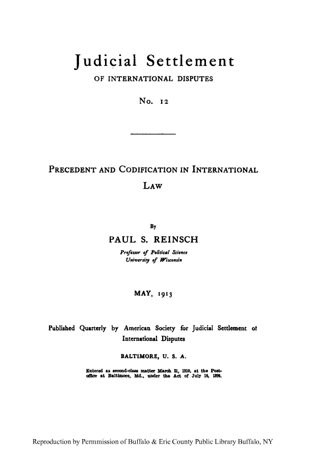 handle is hein.hoil/jusdpu0012 and id is 1 raw text is: Judicial Settlement
OF INTERNATIONAL DISPUTES
No. 12

PRECEDENT AND CODIFICATION IN INTERNATIONAL
LAW
By
PAUL S. REINSCH
Proessor of Political Science
Uniqversiy of isconsi,
MAY, 1913
Published Quarterly by American Society for Judicial Settlement ot
International Disputes
BALTIMORE, U. S. A.
Entered as second-class matter Marc 2., 1910, at the Post,-
office at Baltimoe, Md., under the Act of July 16, 1M.

Reproduction by Permnmission of Buffalo & Erie County Public Library Buffalo, NY


