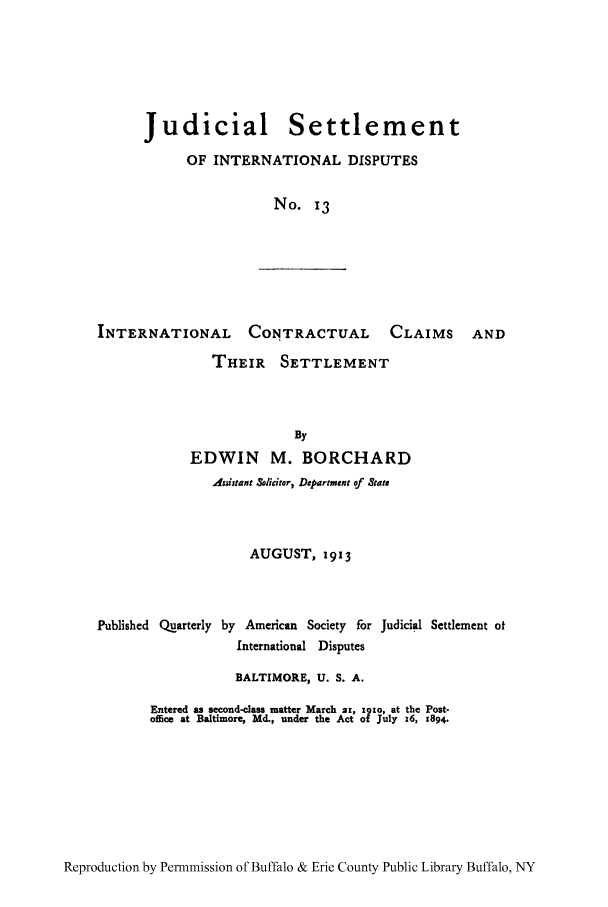 handle is hein.hoil/jusdpu0013 and id is 1 raw text is: Judicial Settlement
OF INTERNATIONAL DISPUTES
No. 13

INTERNATIONAL CONTRACTUAL                         CLAIMS AND
THEIR SETTLEMENT
By
EDWIN M. BORCHARD
Assistant Solicitor, Department of State
AUGUST, 1913
Published Quarterly by American Society for Judicial Settlement of
International Disputes
BALTIMORE, U. S. A.
Entered as second-class matter March z, x9to, at the Post-
office at Baltimore, Md., under the Act of July x6, 1894.

Reproduction by Permnmission of Buffalo & Erie County Public Library Buffalo, NY


