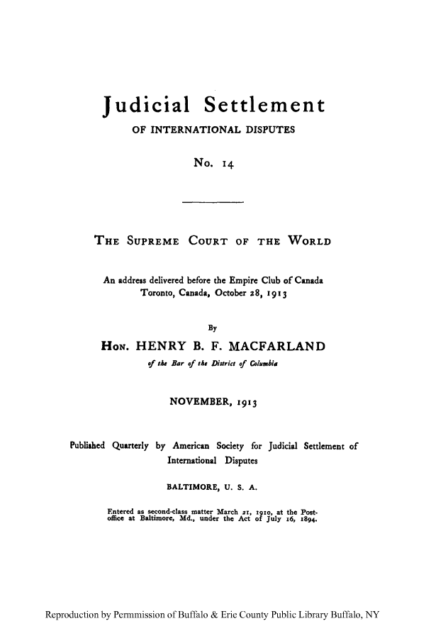 handle is hein.hoil/jusdpu0014 and id is 1 raw text is: Judicial Settlement
OF INTERNATIONAL DISPUTES
No. 14
THE SUPREME COURT OF THE WORLD
An address delivered before the Empire Club of Canada
Toronto, Canada, October z8, 1913
By
HoN. HENRY B. F. MACFARLAND
of the Bar of the District of Columbia
NOVEMBER, 1913
Published Quarterly by American Society for Judicial Settlement of
International Disputes
BALTIMORE, U. S. A.
Entered as second-class matter March zx, 1xo, at the Post-
office at Baltimore, Md., under the Act of July 16, 1894.

Reproduction by Permnmission of Buffalo & Erie County Public Library Buffalo, NY


