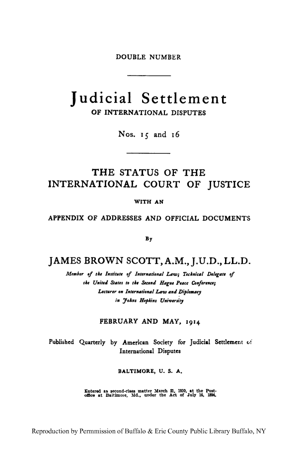 handle is hein.hoil/jusdpu0015 and id is 1 raw text is: DOUBLE NUMBER

Judicial Settlement
OF INTERNATIONAL DISPUTES
Nos. 15 and 16

THE STATUS OF
INTERNATIONAL COURT

THE
OF JUSTICE

WITH AN

APPENDIX OF ADDRESSES AND OFFICIAL DOCUMENTS
By
JAMES BROWN SCOTT, A.M., J.U.D., LL.D.
Afember of the Institute of International Law; Technical Deligate of
the Uaiud States to the &cond Hague Peace Conference;
Lecturer on International Law and Diplomacy
in Johxn Hophma Uuiversiet
FEBRUARY AND MAY, 1914
Published Quarterly by American Society for Judicial Settlement vf
International Disputes
BALTIMORE, U. S. A.
Entered as second-class matter March 21, 1910, at the Post-
office at Baltimote, Md.. under the Act of July 16. 1894.

Reproduction by Permnmission of Buffalo & Erie County Public Library Buffalo, NY


