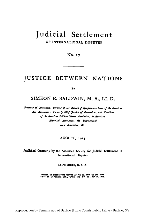 handle is hein.hoil/jusdpu0016 and id is 1 raw text is: Judicial Settlement
OF INTERNATIONAL DISPUTES
No. 17

JUSTICE BETWEEN NATIONS
By
SIMEON E. BALDWIN, M. A., LL.D.
Gvernor of Coneucticut ; Director of the Bareau of C eparadv Lawd of the American
Bar Association j Formerly Chief Yustce af Conneticut, and Preidena
of the American Political Sciance Association, tit American
Historical Associatin, the ituernational
Law, issociation, Etc.
AUGUST, 19 1 4

Publi3hed Quarterly by

the American Society for
International Disputes

Judicial Settlement of

BALTIMORE, U. S. A.
Enterel as second-class matter March 21, 1910, at the Post-
office at Baltimore, 3Md., under the Act of July 16, 1894.

Reproduction by Permnmission of Buffalo & Erie County Public Library Buffalo, NY


