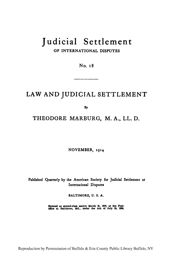 handle is hein.hoil/jusdpu0017 and id is 1 raw text is: Judicial

Settlement

OF INTERNATIONAL DISPUTES
No. 18

LAW AND JUDICIAL SETTLEMENT
By
THEODORE MARBURG, M. A., LL. D.
NOVEMBER, 1914
Published Quarterly by the American Society for Judicial Settlement of
International Disputes
BALTIMORE, U. S. A.
Entered as econd-la. matter March 21, 1910, at the Post-
offioe at Baltimore, Md., under the Act of July 16, 1K

Reproduction by Permnmission of Buffalo & Erie County Public Library Buffalo, NY


