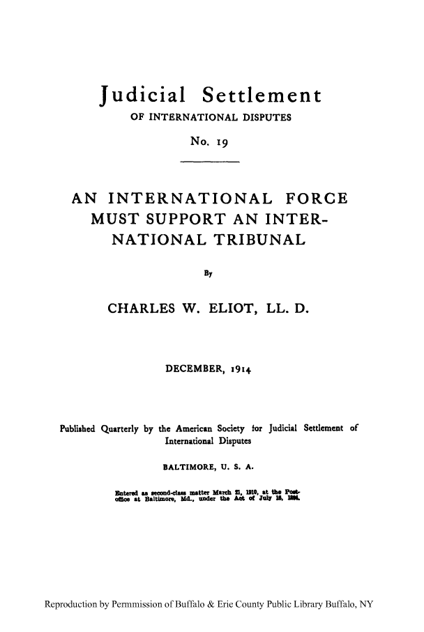 handle is hein.hoil/jusdpu0018 and id is 1 raw text is: Judicial Settlement
OF INTERNATIONAL DISPUTES
No. i9

AN INTERNATIONAL FORCE
MUST SUPPORT AN INTER-
NATIONAL TRIBUNAL
By
CHARLES W. ELIOT, LL. D.
DECEMBER, 1914
Published Quarterly by the American Society for Judicial Settlement of
International Disputes
BALTIMORE, U. S. A.
Zutered an aecond-claes matter March 21. 1MO. at the Post-
ofice at Baitimore, Md., under the Act of JuW IC ,  .

Reproduction by Permnmission of Buffalo & Erie County Public Library Buffalo, NY


