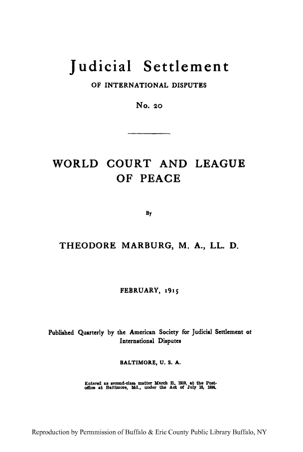 handle is hein.hoil/jusdpu0019 and id is 1 raw text is: Judicial Settlement
OF INTERNATIONAL DISPUTES
No. 20

WORLD

COURT

AND LEAGUE

OF PEACE
By
THEODORE MARBURG, M. A., LL. D.

FEBRUARY, 1915
Published Quarterly by the American Society for Judicial Settlement at
International Disputes
BALTIMORE, U. S. A.
Entered as second-claes matter Mareh 21. 1910, at the Post-
oflos at Baltimore. Md., under the Act of July 16, 1894.

Reproduction by Permnmission of Buffalo & Erie County Public Library Buffalo, NY


