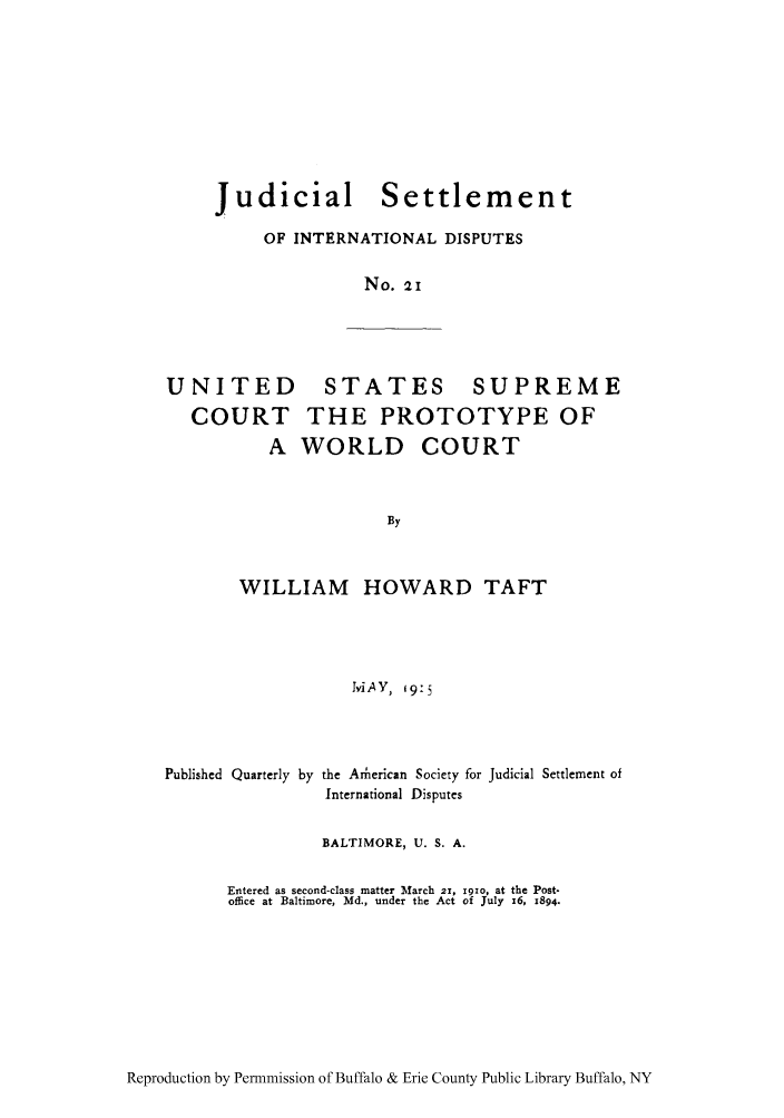 handle is hein.hoil/jusdpu0020 and id is 1 raw text is: Judicial

Settlement

OF INTERNATIONAL DISPUTES
No. 21

UNITED
COURT
A

STATES SUPREME
THE PROTOTYPE OF
WORLD COURT

WILLIAM HOWARD TAFT
IviAY, i9:5

Published Quarterly by

the Ariierican Society for Judicial Settlement of
International Disputes

BALTIMORE, U. S. A.
Entered as second-class matter March 21, igio, at the Post-
office at Baltimore, Md., under the Act of July x6, 1894.

Reproduction by Permnmission of Buffalo & Erie County Public Library Buffalo, NY


