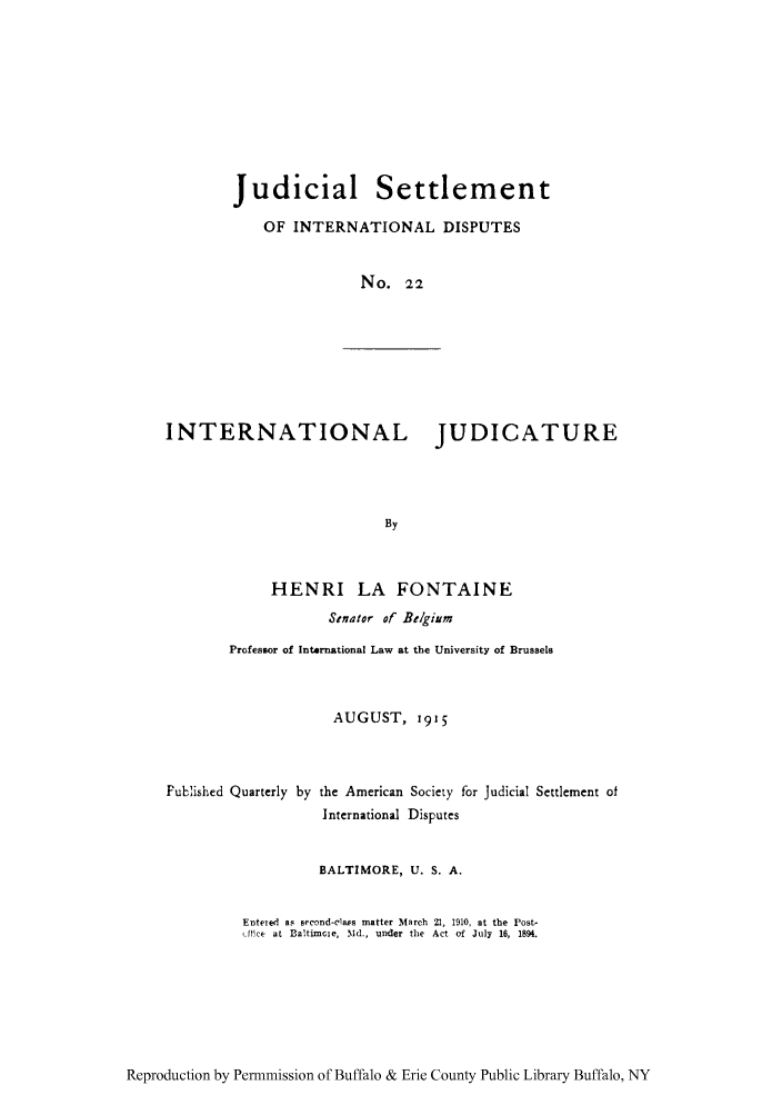 handle is hein.hoil/jusdpu0021 and id is 1 raw text is: Judicial Settlement
OF INTERNATIONAL DISPUTES
No. 22
INTERNATIONAL           JUDICATURE
By
HENRI LA FONTAINE
Stnator of Belgium
Professor of International Law at the University of Brussels

AUGUST, 1915

Fublished Quarterly by the American Society for Judicial Settlement of
International Disputes
BALTIMORE, U. S. A.
Enteied as aeond-clas matter March 21, 1910, at the Post-
fAick at Ba!timcie, Md., under the Act of July 16, 1894.

Reproduction by Permmission of Buffalo & Erie County Public Library Buffalo, NY


