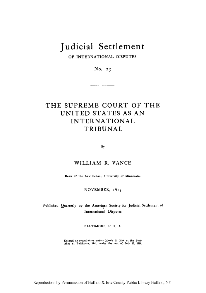 handle is hein.hoil/jusdpu0022 and id is 1 raw text is: Judicial Settlement
OF INTERNATIONAL DISPUTES
No. 23
THE SUPREME COURT OF THE
UNITED STATES AS AN
INTERNATIONAL
TRIBUNAL
By

WILLIAM R. VANCE
Dean of the Law School, University of Minnesota.
NOVEMBER, 1915

Published Quarterly by

the American Society for Judicial Settlement of
i
International Disputes

BALTIMORE, U. S. A.
Entered as second-clazs matter March 21, 1910, at the Post-
office at Baltimore, Md., under the Act of July 16, 1894.

Reproduction by Permnmission of Buffalo & Erie County Public Library Buffalo, NY



