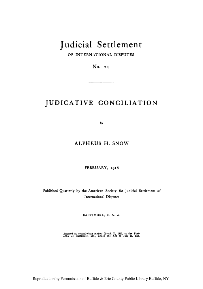 handle is hein.hoil/jusdpu0023 and id is 1 raw text is: Judicial Settlement
OF INTERNATIONAL DISPUTES
No. 24

JUDICATIVE CONCILIATION
By

ALPHEUS H. SNOW
FEBRUARY, 1916
Published Quarterly by the American Society for Judicial Settlement of
International Disputes
BALTIMORE, U. S. A.
Enteied as second-class matter March 21, 1910, at the Post-
office at Baltimore, Md., under t~e Act of July 16, 184.

Reproduction by Permnmission of Buffalo & Erie County Public Library Buffalo, NY



