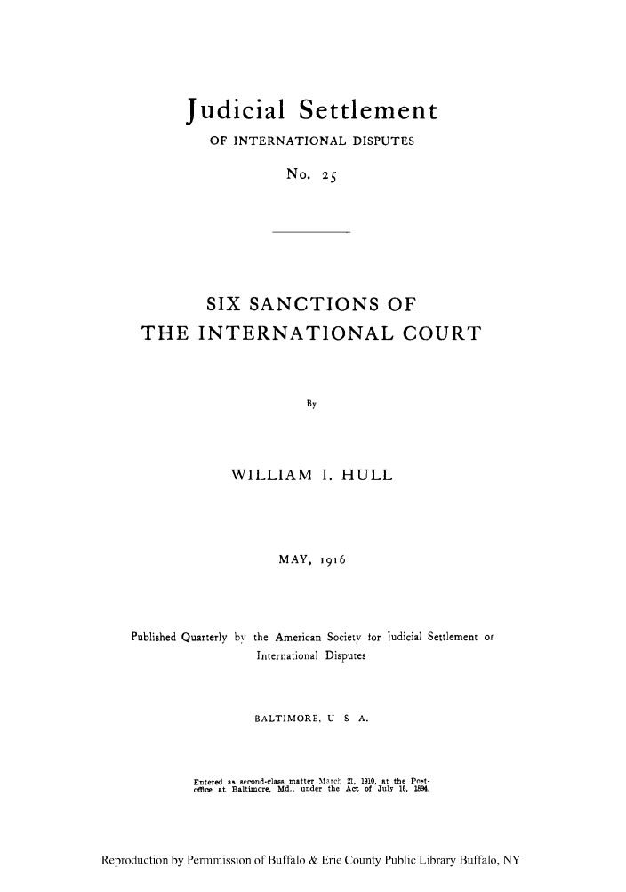 handle is hein.hoil/jusdpu0024 and id is 1 raw text is: Judicial Settlement
OF INTERNATIONAL DISPUTES
No. 25

SIX SANCTIONS OF

THE INTERNATIONAL COURT
By
WILLIAM I. HULL

MAY, 1916
Published Quarterly by the American Society for ludicial Settlement or
International Disputes
BALTIMORE, U        S   A.
Entered as second-class matter March 21, 1910, at the Pnot-
offloe at Baltimore, Md., under the Act of July 16, 1894.

Reproduction by Permmission of Buffalo & Erie County Public Library Buffalo, NY


