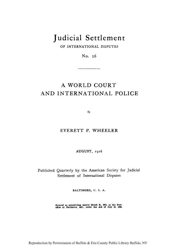 handle is hein.hoil/jusdpu0025 and id is 1 raw text is: Judicial Settlement
OF INTERNATIONAL DISPUTES
No. 26

A WORLD COURT
AND INTERNATIONAL POLICE
By

EVERETT P. WHEELER
AUGUST, 1916

Published Quarterly by the American
Settlement of International

Society for Judicial
Disputes

BALTIMORE, U. S. A.
Entered as second-dame matter March 21, 110, at the Poet-
ofce at Baltimore, Md.. under the Act of July 16, 1894.

Reproduction by Permnmission of Buffalo & Erie County Public Library Buffalo, NY


