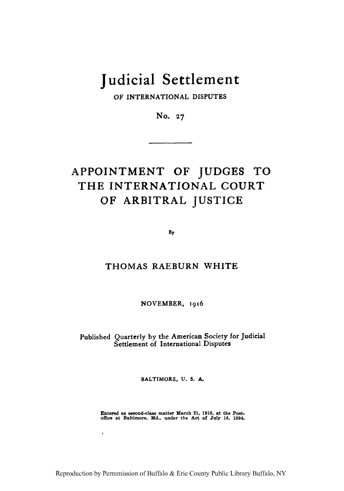 handle is hein.hoil/jusdpu0026 and id is 1 raw text is: Judicial

Settlement

OF INTERNATIONAL DISPUTES
No. 27

APPOINTMENT OF JUDGES TO
THE INTERNATIONAL COURT
OF ARBITRAL JUSTICE
By

THOMAS RAEBURN WHITE
NOVEMBER, 1916
Published Quarterly by the American Society for Judicial
Settlement of International Disputes
BALTIMORE, U. S. A.
Entered as second-class matter March 21, 1910, at the Post.
office at Baltimore, Md., under the Act of July 16, 1894.

Reproduction by Permnmission of Buffalo & Erie County Public Library Buffalo, NY


