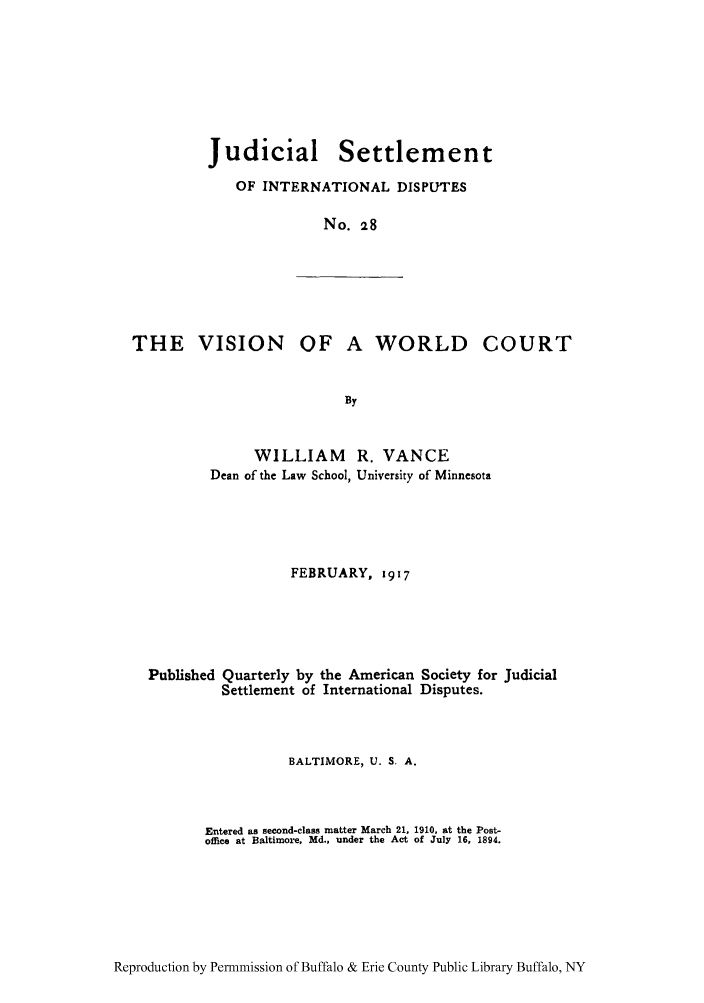 handle is hein.hoil/jusdpu0027 and id is 1 raw text is: Judicial Settlement
OF INTERNATIONAL DISPUTES
No. 28

THE VISION OF

A WORLD COURT

WILLIAM R. VANCE
Dean of the Law School, University of Minnesota
FEBRUARY, 1917
Published Quarterly by the American Society for Judicial
Settlement of International Disputes.
BALTIMORE, U. S, A.
Entered as second-class matter March 21, 1910, at the Post-
office at Baltimore, Md., under the Act of July 16, 1894.

Reproduction by Permnmission of Buffalo & Erie County Public Library Buffalo, NY


