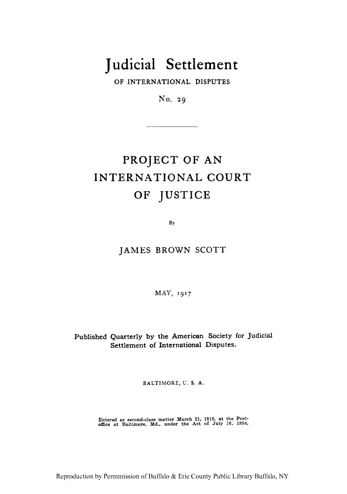 handle is hein.hoil/jusdpu0028 and id is 1 raw text is: Judicial Settlement
OF INTERNATIONAL DISPUTES
No. 29
PROJECT OF AN
INTERNATIONAL COURT
OF JUSTICE
By

JAMES BROWN SCOTT
MAY, 1917
Published Quarterly by the American Society for Judicial
Settlement of International Disputes.
BALTIMORE, U. S. A.
Entered as second-class matter March 21, 1910, at the Post-
oice at Baltimore, Md., under the Act of July 16, 1894.

Reproduction by Permnmission of Buffalo & Erie County Public Library Buffalo, NY



