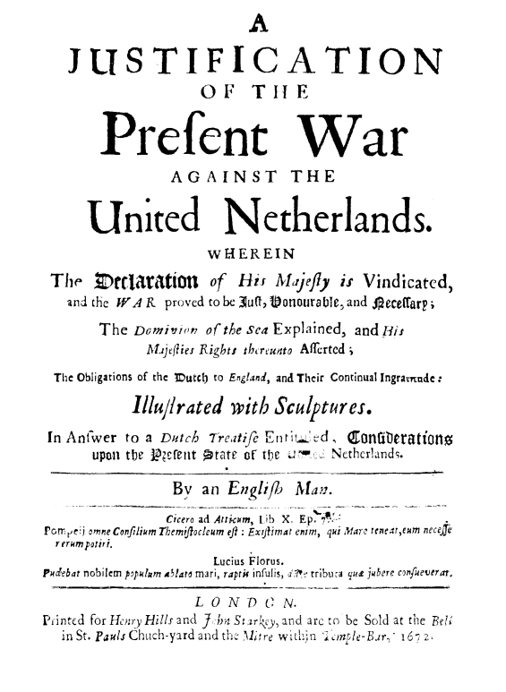 handle is hein.hoil/juspwunth0001 and id is 1 raw text is: A
JUSTIFICATION
OF THE
Prefent War
AGAINST THE
United Netherlands.
wHEREIN
The tcttaratiOt of His Majefly is Vindicated,
and the WA R proved to be ]utl,9lonourable, and A eceftarp;
The Domnin of the sea Explained, and His
Ahjellies Right: thereunto AITertcd ;
The Obligations of the Mutdl) to England, and Their Continual Ingramude:
lllu/lrated with Sculptures.
In Antwer to a Dutch T-reatife Enried, Coniterationo
upon the Rfett Ptate of the me Nethcrlands.
By an Englif     Man.
Cicero ad Atricum, Lib  X. Ep.  ..
Porrpe  omneConfilium Themijfocleum efi: Exytimat enim, qui lanr reneareum neceji
r erHmpourt.
Lucius Florus.
Pudebat nobilem  populum alatc mari, raprik infulis, d!e tributa que jubere cmfueverat.
LONDC        N.
Printed for Henry ills and ] kn Starcy,and are to be Sold at the Belt
in St. Pauls Chuch-yard and th Alitre within mple-Bar, 16- 2


