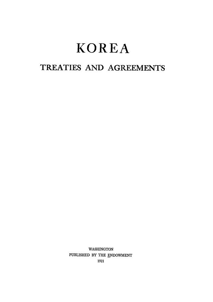 handle is hein.hoil/koreta0001 and id is 1 raw text is: KOREA
TREATIES AND AGREEMENTS
WASHINGTON
PUBLISHED BY THE ENDOWMENT
1921


