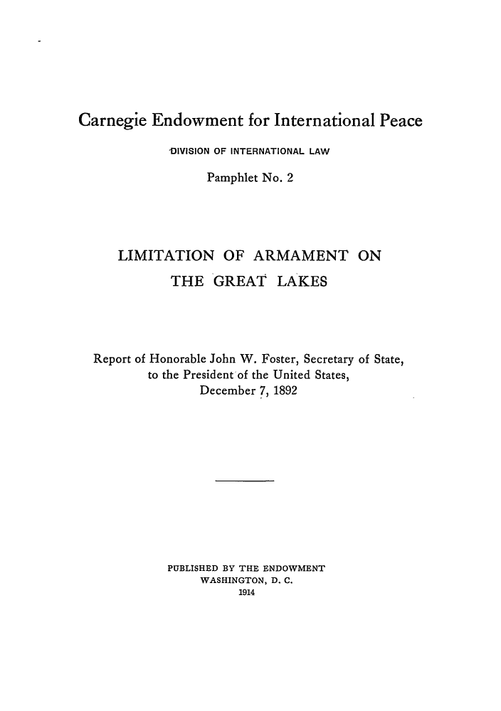 handle is hein.hoil/lagrelr0001 and id is 1 raw text is: Carnegie Endowment for International Peace
-DIVISION OF INTERNATIONAL LAW
Pamphlet No. 2
LIMITATION OF ARMAMENT ON
THE GREAT LAKES
Report of Honorable John W. Foster, Secretary of State,
to the President of the United States,
December 7, 1892
PUBLISHED BY THE ENDOWMENT
WASHINGTON, D. C.
1914


