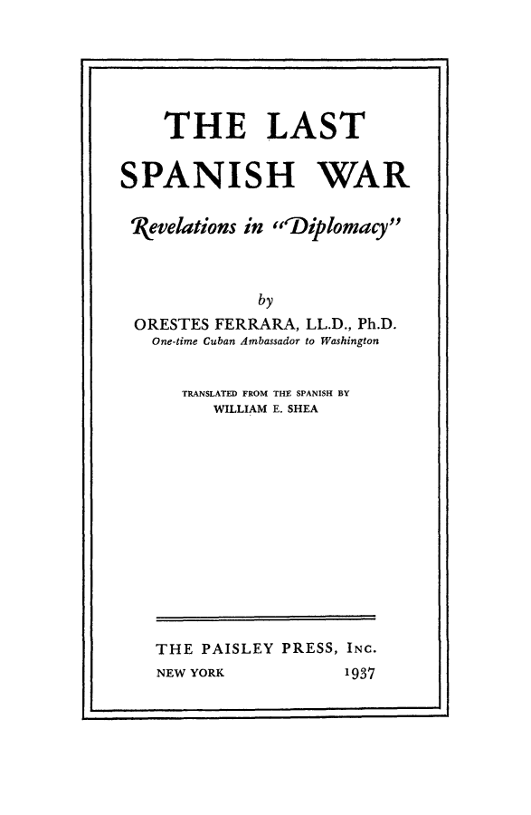 handle is hein.hoil/laspwr0001 and id is 1 raw text is: 






    THE LAST


SPANISH WAR


kvelations in lDiplomacy



              by
 ORESTES FERRARA, LL.D., Ph.D.
   One-time Cuban Ambassador to Washington


TRANSLATED FROM THE SPANISH BY
   WILLIAM E. SHEA


THE PAISLEY PRESS, INC.


NEW YORK


1937


I                                  .


