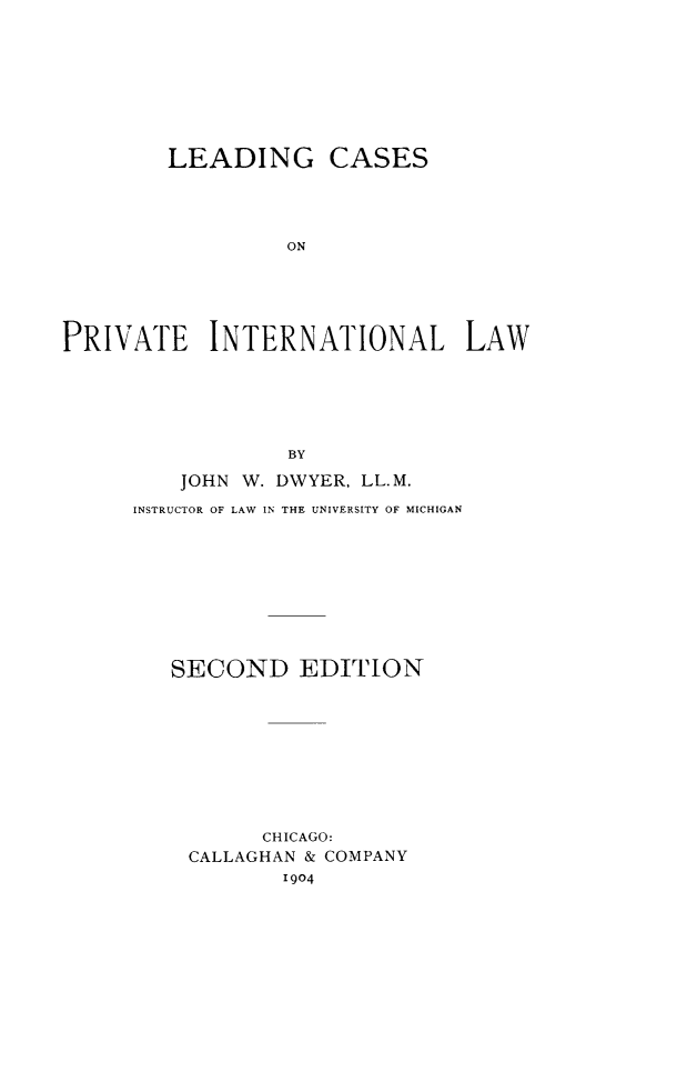 handle is hein.hoil/lcprint0001 and id is 1 raw text is: LEADING

CASES

ON

PRIVATE INTERNATIONAL LAW
BY
JOHN W. DWYER, LL.M.
INSTRUCTOR OF LAW IN THE UNIVERSITY OF MICHIGAN
SECOND EDITION
CHICAGO:
CALLAGHAN & COMPANY
1904


