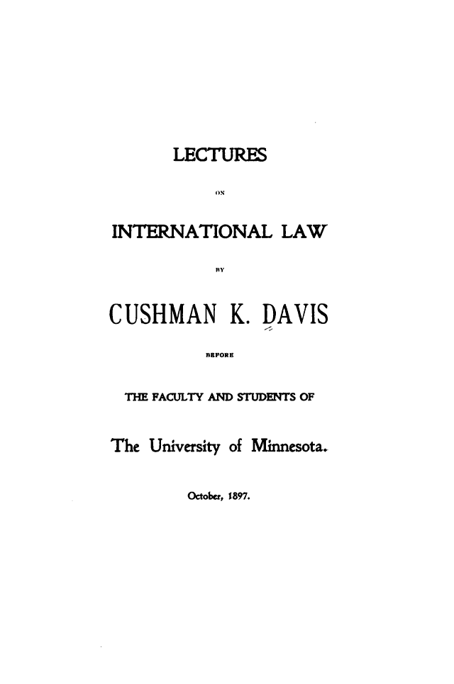 handle is hein.hoil/lctuinlw0001 and id is 1 raw text is: LECTURES
INTERNATIONAL LAW
BY
CUSHMAN K. DAVIS
EPORE
THE FACULTY AND STUDENTS OF

The University

of Minnesota.

October, 1897.


