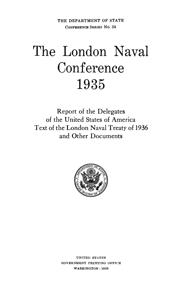 handle is hein.hoil/ldnacrp0001 and id is 1 raw text is: THE DEPARTMENT OF STATE
CONFERENCE SERIES No. 24
The London Naval
Conference
1935
Report of the Delegates
of the United States of America
Text of the London Naval Treaty of 1936
and Other Documents

UNITED STATES
GOVERNMENT PRINTING OFFICE
WASHINGTON: 1936


