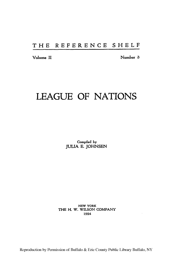 handle is hein.hoil/leanatio0001 and id is 1 raw text is: THE REFERENCE

Volume II

SHELF

Number 3

LEAGUE OF NATIONS
Compiled by
JULIA E. JOHNSEN
NEW YORK
THE H. W. WILSON COMPANY
1924

Reproduction by Permission of Buffalo & Erie County Public Library Buffalo, NY



