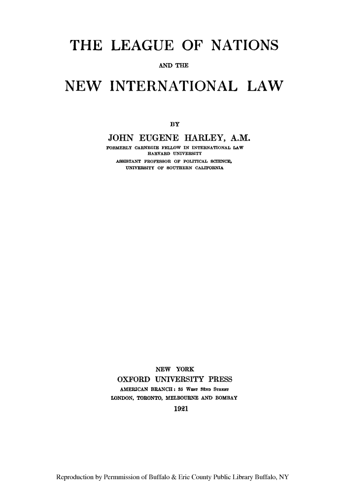 handle is hein.hoil/leaninl0001 and id is 1 raw text is: THE LEAGUE OF NATIONS
MID =
NEW INTERNATIONAL LAW
BY

JOHN EUGENE HARLEY, A.M.
FORMERLY CARNEGIE FELLOW IN INTERNATIONAL LAW
HARVARD UNIVERSITY
ASSISTANT PROFESSOR OF POLITICAL SCIENCE,
UNIVERSITY OF SOUTHERN CALIFORNIA
NEW YORK
OXFORD UNIVERSITY PRESS
AMERICAN BRANCH: 35 WsT SSND Sanmr
LONDON, TORONTO, MELBOURNE AND BOMBAY
1921

Reproduction by Permmission of Buffalo & Erie County Public Library Buffalo, NY


