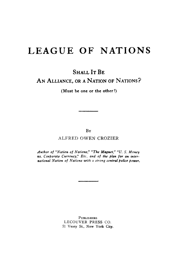 handle is hein.hoil/leannsal0001 and id is 1 raw text is: LEAGUE OF NATIONS
SHALL IT BE
AN ALLIANCE, OR A NATION OF NATIONS?
(Must be one or the other!)
By
ALFRED OWEN CROZIER
Author of Nation of Nations, The Magnet, U. S. Money
vs. Corporate Currency, Etc.. and of the plan for an inter-
national Nation of Nations with a strong central police power.
PUBLISHERS
LECOUVER PRESS CO.
51 Vesey St., New York City.


