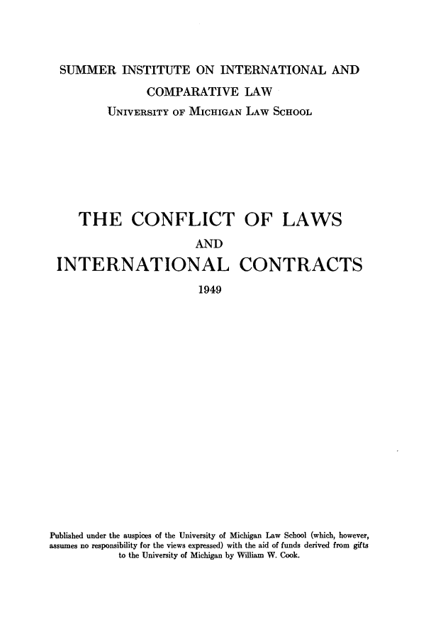 handle is hein.hoil/lectconlic0001 and id is 1 raw text is: SUMMER INSTITUTE ON INTERNATIONAL AND
COMPARATIVE LAW
UNIVERSITY OF MICHIGAN LAW SCHOOL
THE CONFLICT OF LAWS
AND
INTERNATIONAL CONTRACTS
1949

Published under the auspices of the University of Michigan Law School (which, however,
assumes no responsibility for the views expressed) with the aid of funds derived from gifts
to the University of Michigan by William W. Cook.



