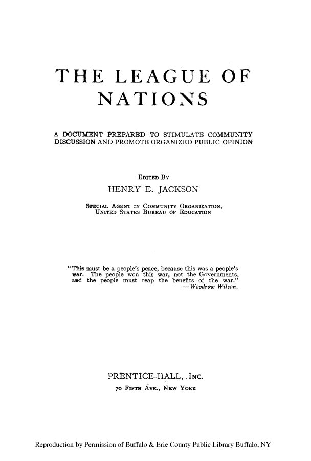 handle is hein.hoil/ledocsti0001 and id is 1 raw text is: THE LEAGUE OF
NATIONS
A DOCUMENT PREPARED TO STIMULATE COMMUNITY
DISCUSSION AND PROMOTE ORGANIZED PUBLIC OPINION
EDITED By
HENRY E. JACKSON
SPECIAL AGENT IN COMMUNITY ORGANIZATION,
UNITED STATES BUREAU o EDUCATION
This must be a people's peace, because this was a people's
war. The people won this war, not the Governments,
and the people must reap the benefits of the war.
-Woodrow Wilson.
PRENTICE-HALL, .INC.
7o FIFTH AVE., NEW YoRK

Reproduction by Permission of Buffalo & Erie County Public Library Buffalo, NY


