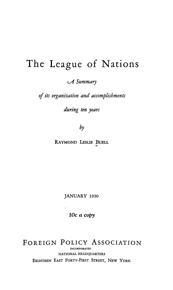 handle is hein.hoil/leonat0001 and id is 1 raw text is: The League of Nations
c-4 Summary
of its organization and accomplishments
during ten years
by
RAYMOND LESLIE BUELL
It

JANUARY 1930
10c a copy
FOREIGN POLICY ASSOCIATION
INCORPORATED
NATIONAL HEADQUARTERS
EIGHTEEN EAST FORTY-FIRST STREET, NEW YORK


