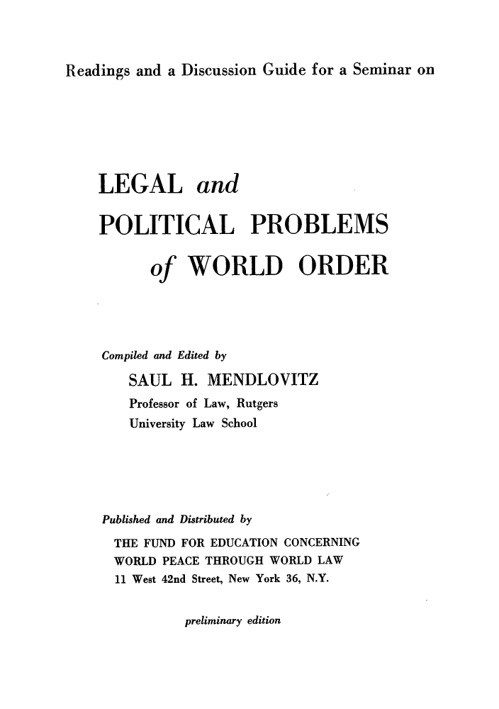 handle is hein.hoil/lepoprob0001 and id is 1 raw text is: Readings and a Discussion Guide for a Seminar on

LEGAL and
POLITICAL PROBLEMS
of WORLD ORDER
Compiled and Edited by
SAUL H. MENDLOVITZ
Professor of Law, Rutgers
University Law School
Published and Distributed by
THE FUND FOR EDUCATION CONCERNING
WORLD PEACE THROUGH WORLD LAW
11 West 42nd Street, New York 36, N.Y.

preliminary edition


