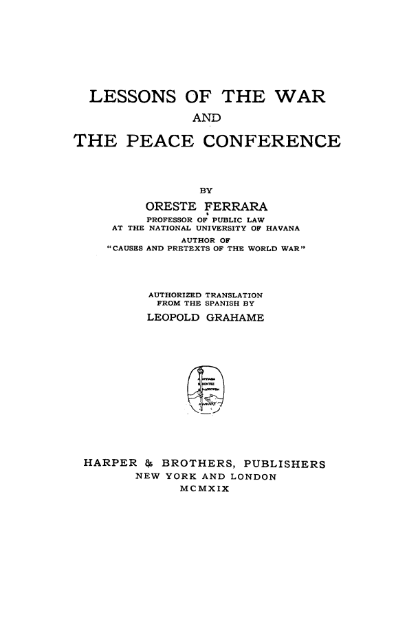 handle is hein.hoil/lewafere0001 and id is 1 raw text is: LESSONS OF THE WAR
AND
THE PEACE CONFERENCE
BY
ORESTE FERRARA
PROFESSOR OF PUBLIC LAW
AT THE NATIONAL UNIVERSITY OF HAVANA
AUTHOR OF
CAUSES AND PRETEXTS OF THE WORLD WAR
AUTHORIZED TRANSLATION
FROM THE SPANISH BY
LEOPOLD GRAHAME
HARPER As BROTHERS, PUBLISHERS
NEW YORK AND LONDON
MCMXIX


