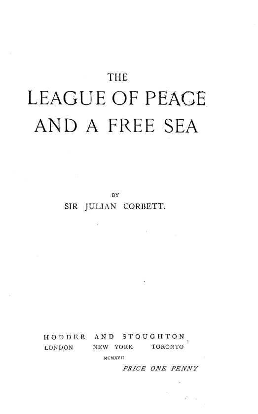 handle is hein.hoil/lgpcaafesa0001 and id is 1 raw text is: 









THE


LEAGUE OF PEACE



AND A FREE SEA








            BY

     SIR JULIAN CORBETT.


HODDER
LONDON


AND STOUGHTON
NEW YORK TORONTO
  MCMXVII
    PRICE ONE PENNY


