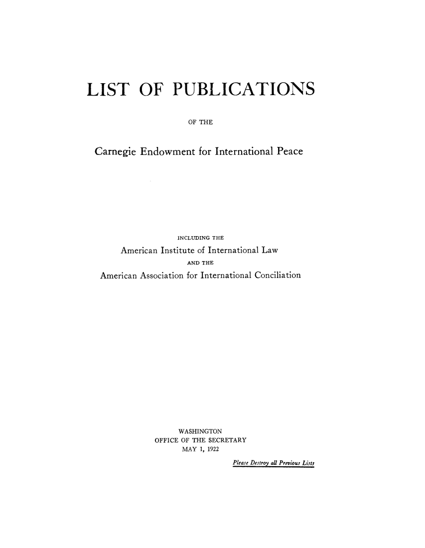 handle is hein.hoil/lipcarne0001 and id is 1 raw text is: LIST OF PUBLICATIONS
OF THE
Carnegie Endowment for International Peace

INCLUDING THE
American Institute of International Law
AND THE
American Association for International Conciliation
WASHINGTON
OFFICE OF THE SECRETARY
MAY 1, 1922
Please Destroy all Previous Lists


