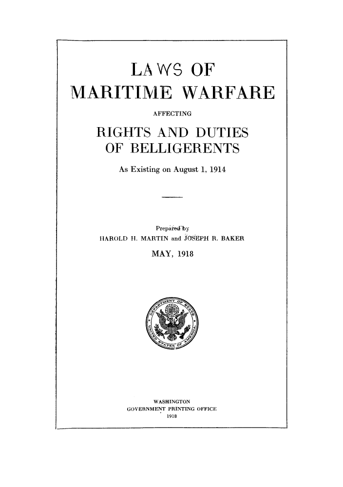 handle is hein.hoil/lmwaffr0001 and id is 1 raw text is: LAWS OF
MARITIME WARFARE
AFFECTING
RIGHTS AND DUTIES
OF BELLIGERENTS
As Existing on August 1, 1914
Preparedby
HAROLD H1. MARTIN and JOSEPH R. BAKER
MAY, 1918

WASHINGTON
GOVERNMENT PRINTING OFFICE
1918


