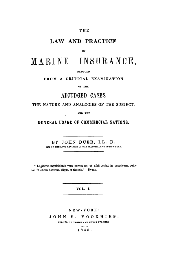 handle is hein.hoil/lpacdcri0001 and id is 1 raw text is: ï»¿THE

LAW AND PRACTICE
OF
MARINE      INSURANCE,
DEDUCED

FROM A CRITICAL EXAMINATION
OF THE
ADJUDGED CASES,

THE NATURE AND ANALOGIES OF THE SUBJECT,
AND THE
GENERAL USAGE OF COMMERCIAL NATIONS.
BY JOHN DUER, LL. D.
ONE OF THE LATE REVISERS Or THE STATUTE LAWS OF NEW-YORK.
Legitimue inquisitionis vera norma est, ut nihil veniat in practicam, cujus
non fit etiam doctrina aliqua et tleoria.-BACON.
VOL. I.
NEW-YORK:
JOHN S. VOORHIES,
CORNER OF NASSAU AND CEDAR STREETS.

1845.


