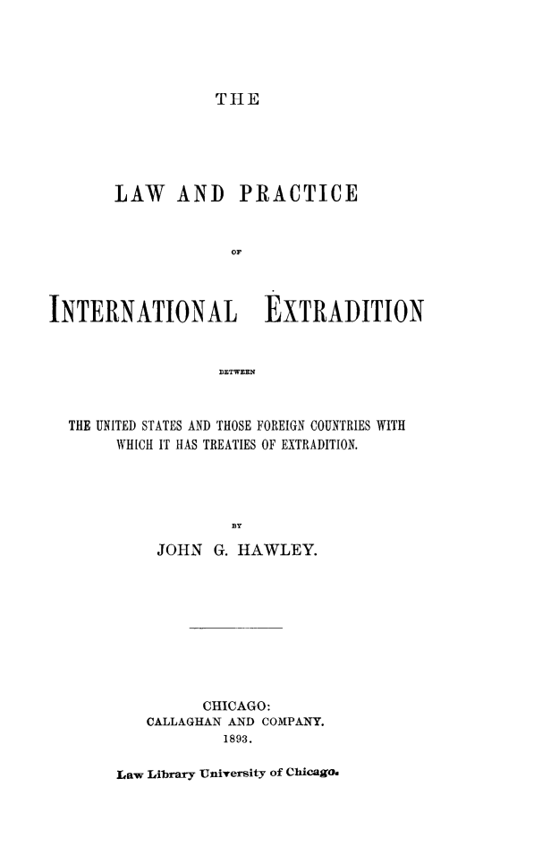 handle is hein.hoil/lpintext0001 and id is 1 raw text is: TH1E

LAW AND PRACTICE
oF
INTERNATIONAL EXTRADITION
BETWEEN
THE UNITED STATES AND THOSE FOREIGN COUNTRIES WITH
WHICH IT HAS TREATIES OF EXTRADITION.
BY
JOHN G. HAWLEY.
CHICAGO:
CALLAGHAN AND COMPANY.
1893.

Law Library University of Chicago.


