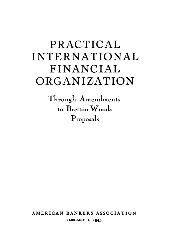 handle is hein.hoil/lplfg0001 and id is 1 raw text is: 



   PRACTICAL
INTERNATIONAL
   FINANCIAL
 ORGANIZATION
   Through Amendments
     to Bretton Woods
       Proposals









AMERICAN BANKERS ASSOCIATION
       FEBRUARY 1, 1945


