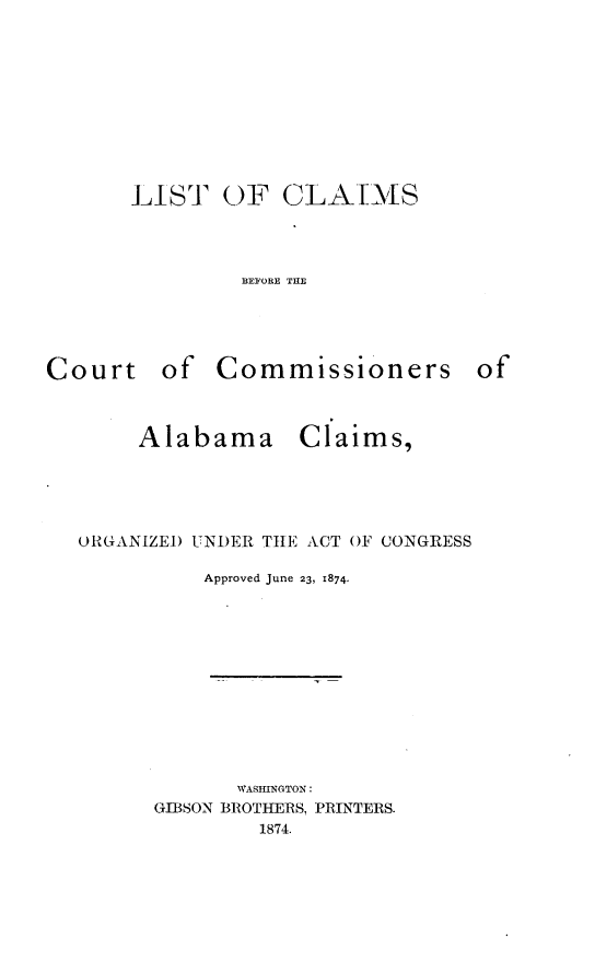 handle is hein.hoil/ltocsbetct0001 and id is 1 raw text is: 










LIST   OF   CLAIMS




         BEFORE THE


Court of


Commissioners of


Claims,


ORGANIZED UNDER THE ACT OF CONGRESS

          Approved June 23, 1874.


       WASHINGTON:
GIBSON BROTHERS, PRINTERS.
        1874.


Alabama


