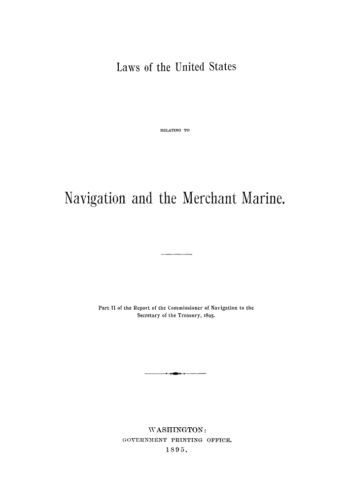 handle is hein.hoil/lusnamr0001 and id is 1 raw text is: Laws of the United States
RELATING TO
Navigation and the Merchant Marine.

Part II of the Report of the Commissioner of Navigation to the
Secretary of the Treasury, 1895-
WASHINGTON:
GOVERNMENT PRINTING             OFFICE.
1895.


