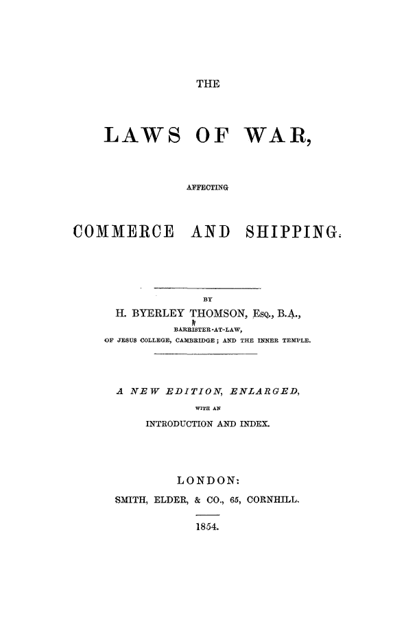 handle is hein.hoil/lwacosh0001 and id is 1 raw text is: THE

LAWS OF WAR,
AFFECTING
COMMERCE AND SHIPPING.

H. BYERLEY THOMSON, EsQ., B.A.,
BARRISTER -AT-LAW,
OF JESUS COLLEGE, CAMBRIDGE; AND THE INNER TEMPLE.
A NEW EDITION, ENLARGED,
WITH AN
INTRODUCTION AND INDEX.
LONDON:
SMITH, ELDER, & CO., 65, CORNHILL.
1854.


