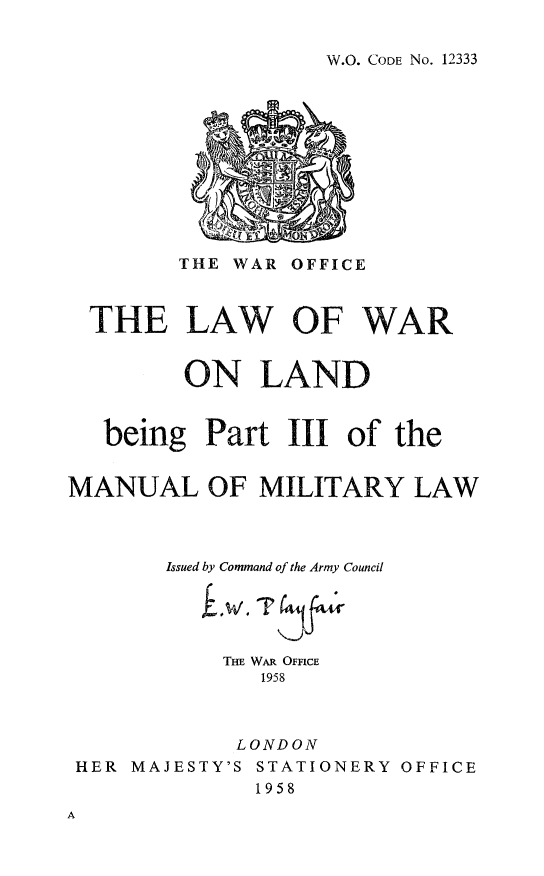 handle is hein.hoil/lwarlnd0001 and id is 1 raw text is: 


W.O. CODE No. 12333


        THE WAR  OFFICE



  THE LAW OF WAR


         ON   LAND


   being  Part  III  of the


MANUAL OF MILITARY LAW



       Issued by Command of the Army Council





            THE WAR OFFICE
              1958



              LONDON
 HER MAJESTY'S STATIONERY OFFICE
              1958


A


