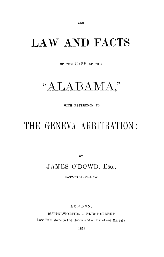 handle is hein.hoil/lwfcab0001 and id is 1 raw text is: THII
LAW AND FACTS
OF THE CASE OF THE
ALABAMA,
WITH REFERENCE TO
THE GENEVA ARBITRATION:
BY
JAMES O'DOWD, EsQ.,
BARBISTER-kT. LAW
LON DON:
BUTTERWORTHS, 7, FLEET-STREET.
Law Publishers to the Queen's Most Excellent Majesty.
1873


