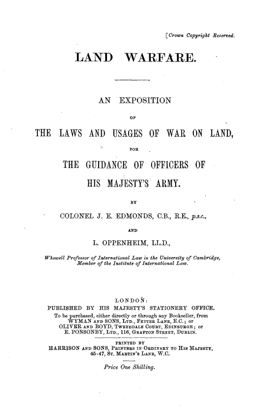 handle is hein.hoil/lwfex0001 and id is 1 raw text is: 




[ Crown Copyright Reserved.


           LAND WARFARE.






                  AN EXPOSITION


                           OF


THE LAWS AND USAGES OF WAR ON LAND,

                          FOR


        THE   GUIDANCE OF OFFICERS OF


               HIS  MAJESTY'S ARMY.


                           BY

       COLONEL   J. E. EDMONDS,   C.B., R.E., p.s.c.,

                          AND

                L. OPPENHEIM, LL.D.,

   Whewell Professor of International Law in the University of Cambridge,
            Member of the Institute of International Law.





                      LONDON:
   PUBLISHED  BY  HIS MAJESTY'S STATIONERY  OFFICE.
     To be purchased, either directly or through any Bookseller, from
         WYMAN  AND SONS, LTD., FETTER LANE, E.C.; or
       OLIVER AND BOYD, TWEEDDALE COURT, EDINBURGH; or
       E. PONSONBY, LTD., 116, GRAFTON STREET, DUBLIN.

                       PRINTED BY
    HARRISON AND SONS, PRINTERS IN ORDINARY TO HIS MAJESTY,
               45-47, ST. MARTIN'S LANE, W.C.

                   Price One Shilling.


