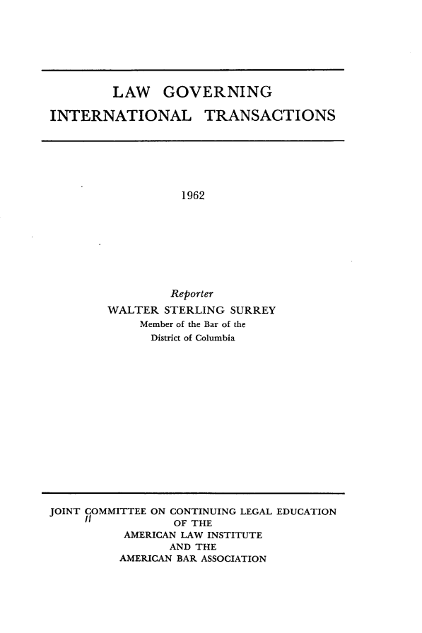 handle is hein.hoil/lwgnilta0001 and id is 1 raw text is: 








         LAW GOVERNING

INTERNATIONAL TRANSACTIONS


          1962









          Reporter
WALTER  STERLING SURREY
     Member of the Bar of the
     District of Columbia


JOINT COMMITTEE ON CONTINUING LEGAL EDUCATION
                 OF THE
          AMERICAN LAW INSTITUTE
                 AND THE
          AMERICAN BAR ASSOCIATION


