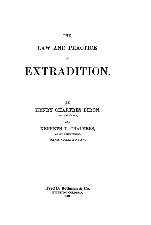 handle is hein.hoil/lwprexd0001 and id is 1 raw text is: THE

LAW AND PRACTICE
OF
EXTRADITION.
BY

HENRY CHARTRES BIRON,
Op LflwCOLvS INN,
AND
KENNETH E. CHALMERS,
OP THEJ flnUM TEMLE,
B.ARSTJ1?S-A T-LA W7.
Fred B. Rothman & Co.
LrrrLETON, COLORADO
1981



