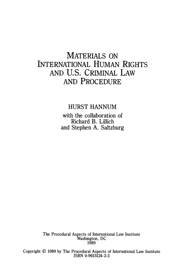 handle is hein.hoil/maonlpr0001 and id is 1 raw text is: MATERIALS ON
INTERNATIONAL HUMAN RIGHTS
AND U.S. CRIMINAL LAW
AND PROCEDURE
HURST HANNUM
with the collaboration of
Richard B. Lillich
and Stephen A. Saltzburg
The Procedural Aspects of International Law Institute
Washington, DC
1989
Copyright @ 1989 by The Procedural Aspects of International Law Institute
ISBN 0-9615124-2-3


